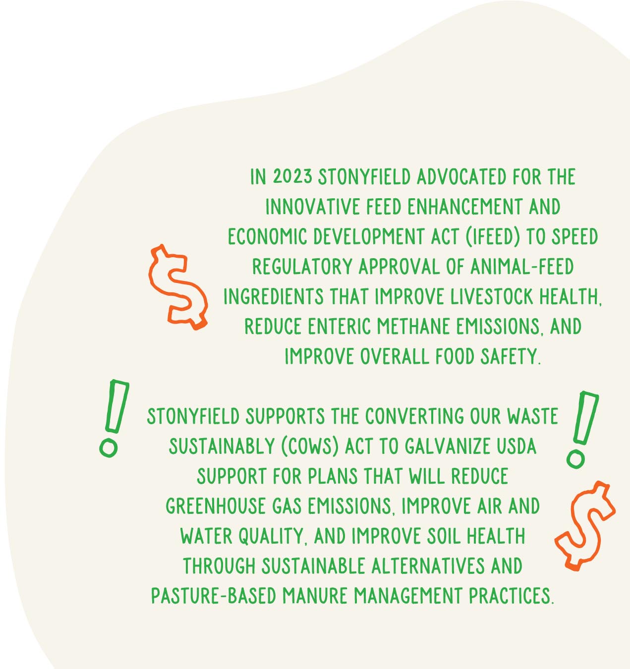 In 2023 Stonyfield advocated for the Innovative Feed Enhancement and Economic Development Act (IFEED) to speed regulatory approval of animal-feed ingredients that improve livestock health, reduce enteric methane emissions, and improve overall food safeStonyfield supports the Converting Our Waste Sustainably (COWS) Act to galvanize USDA support for plans that will reduce greenhouse gas emissions, improve air and water quality, and improve soil health through sustainable alternatives and pasture-based manure management practices.