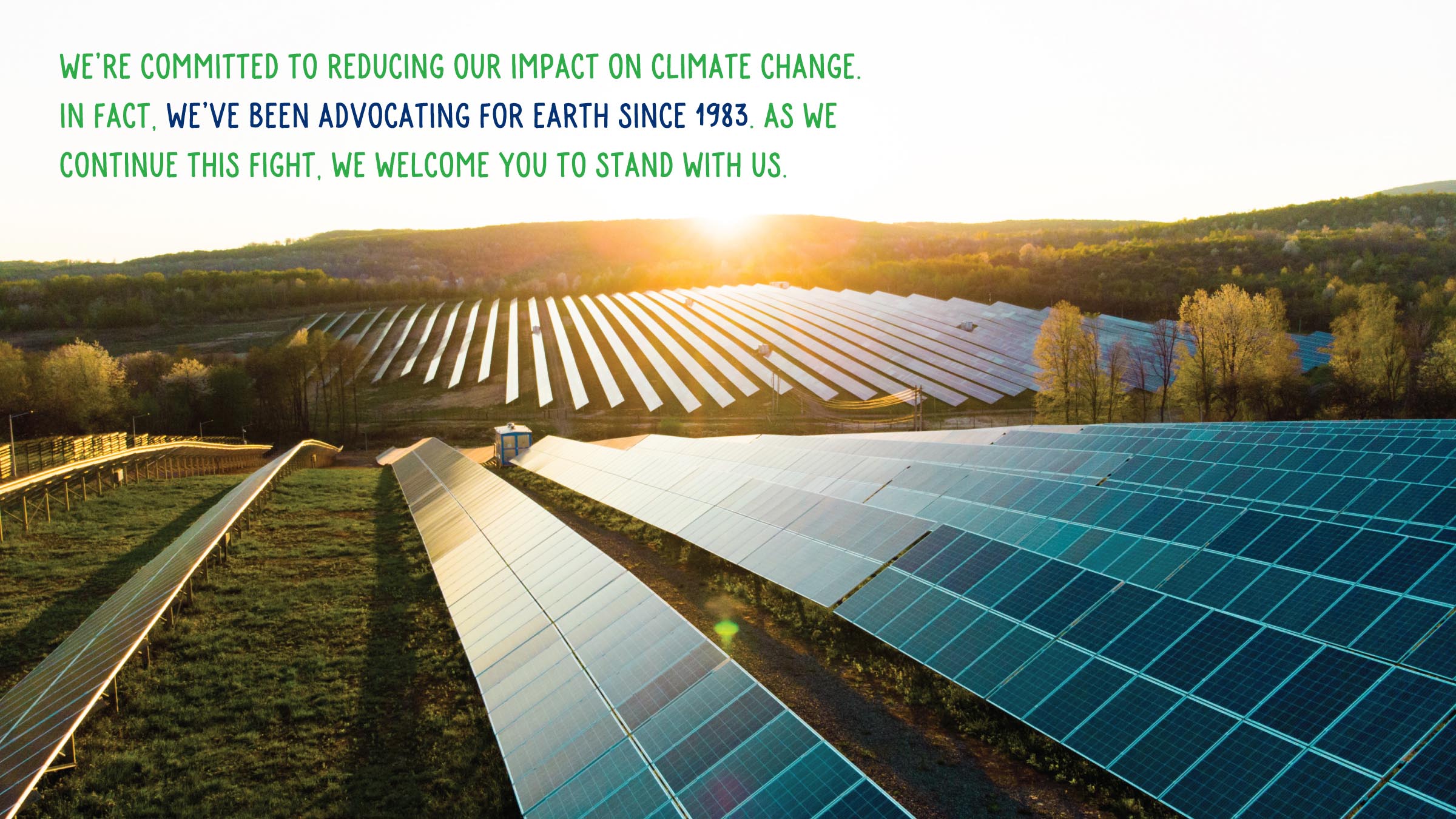 We’re committed to reducing our impact on climate change. In fact, we’ve been advocating for Earth since 1983. As we continue this fight, we welcome you to stand with us.